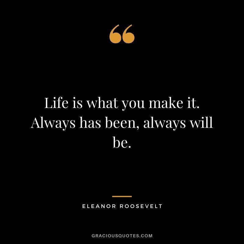 Life is what you make it. Always has been, always will be.