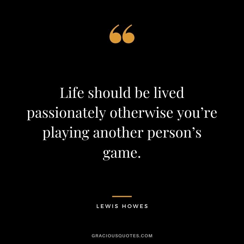 Life should be lived passionately otherwise you’re playing another person’s game.