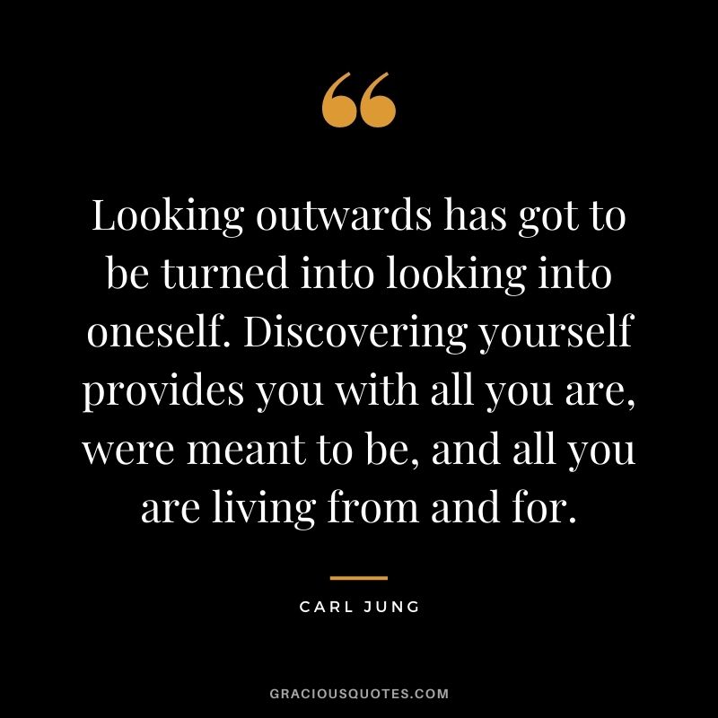 Looking outwards has got to be turned into looking into oneself. Discovering yourself provides you with all you are, were meant to be, and all you are living from and for.