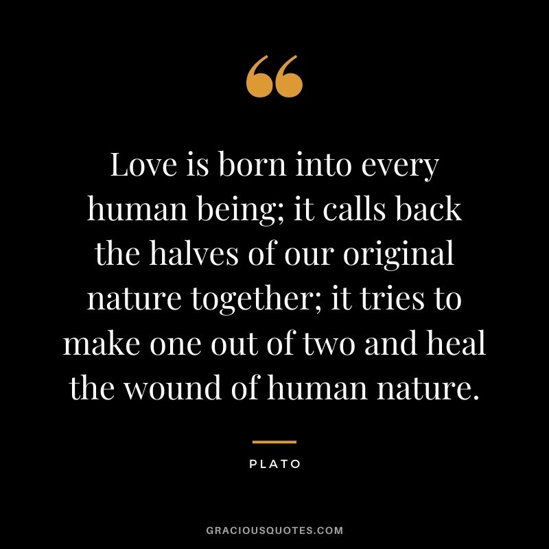 Love is born into every human being; it calls back the halves of our original nature together; it tries to make one out of two and heal the wound of human nature.