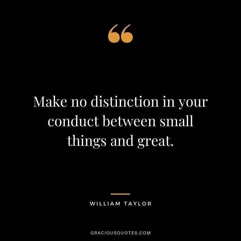 Make no distinction in your conduct between small things and great. - William Taylor