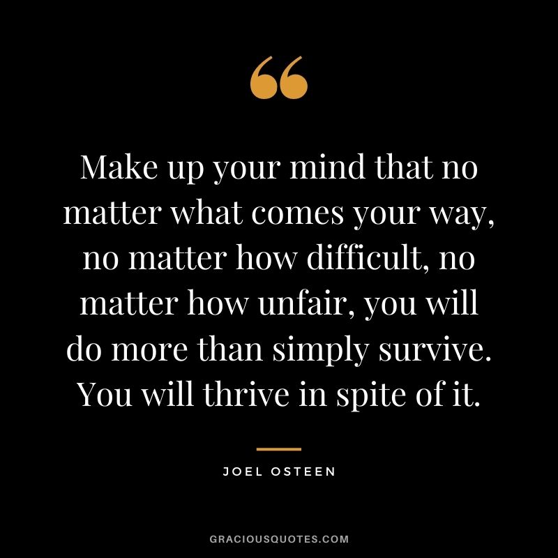 Make up your mind that no matter what comes your way, no matter how difficult, no matter how unfair, you will do more than simply survive. You will thrive in spite of it. - Joel Osteen