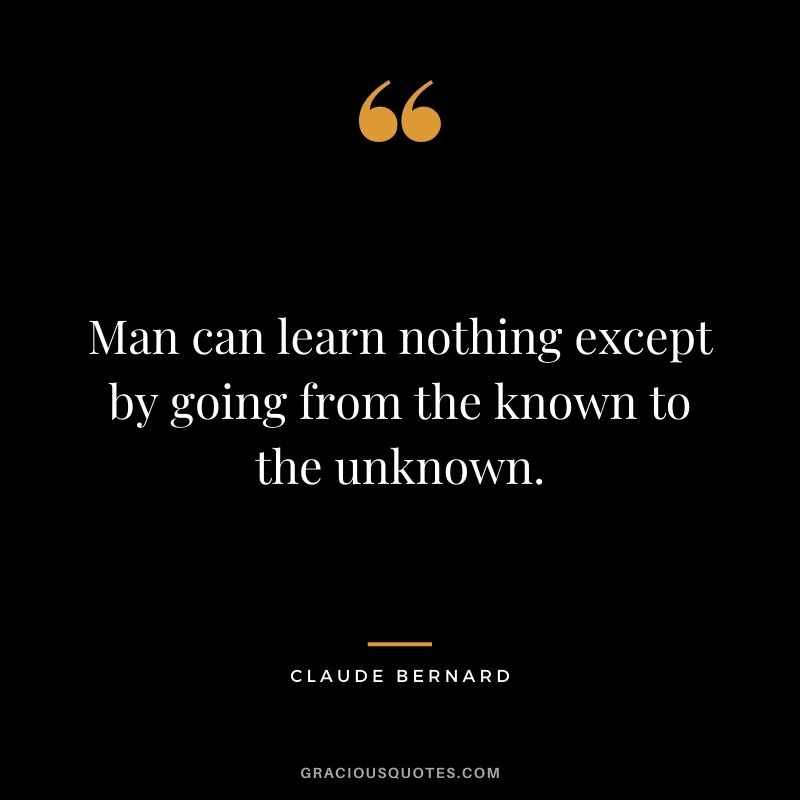 Man can learn nothing except by going from the known to the unknown. - Claude Bernard