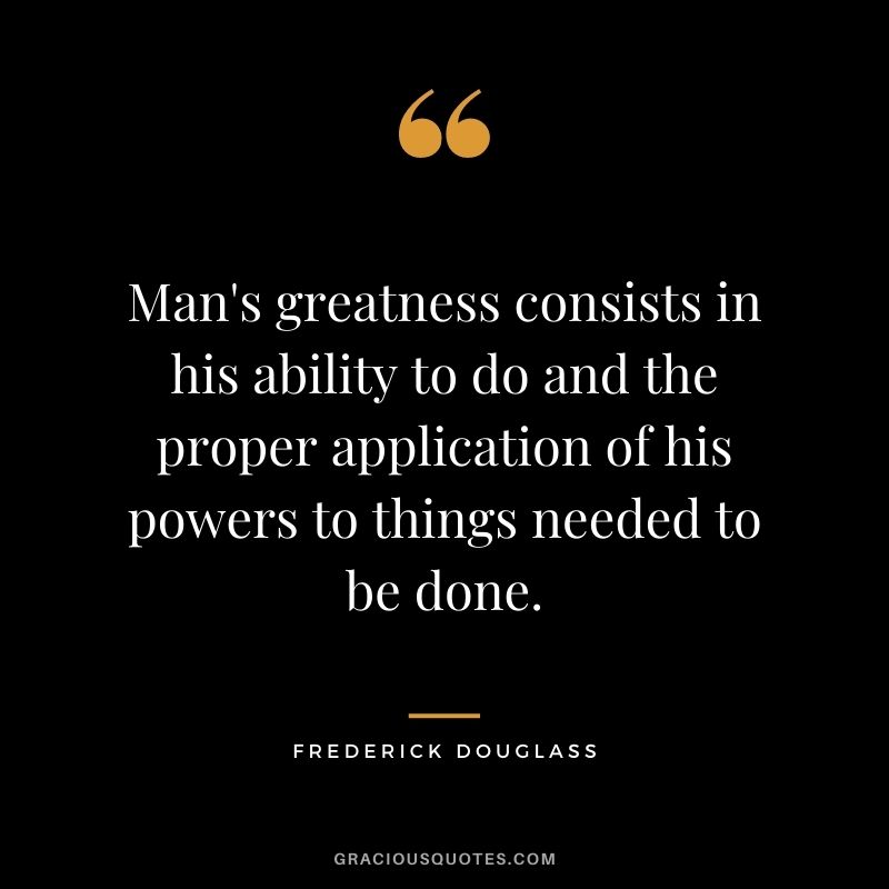 Man's greatness consists in his ability to do and the proper application of his powers to things needed to be done.