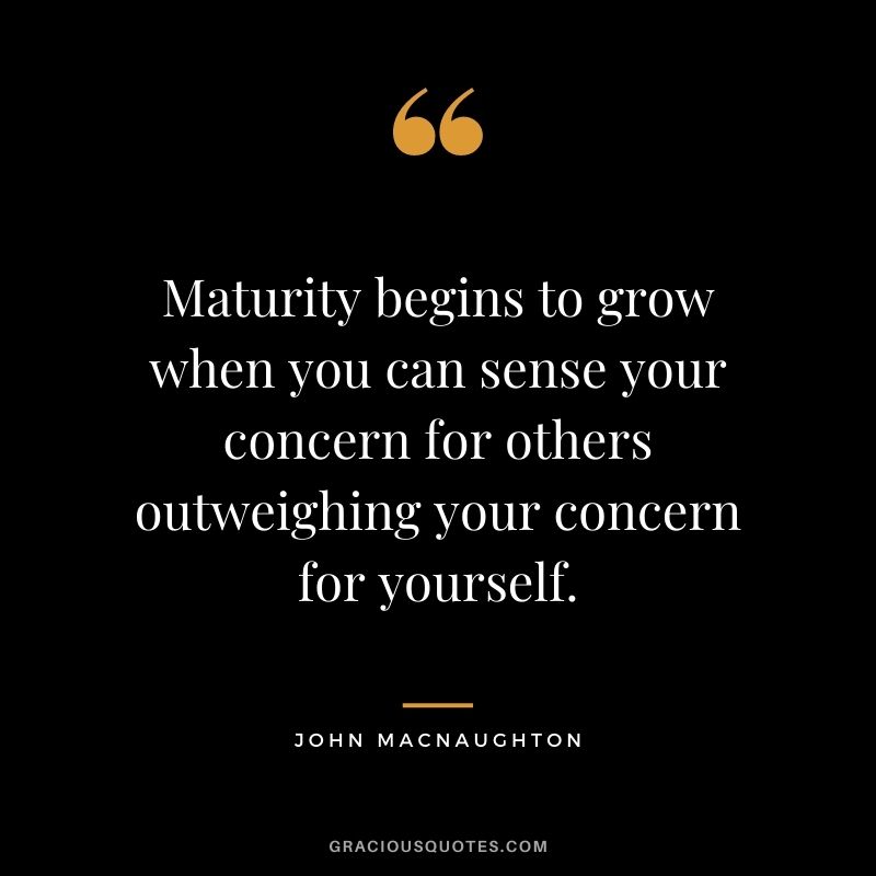 Maturity begins to grow when you can sense your concern for others outweighing your concern for yourself. - John MacNaughton