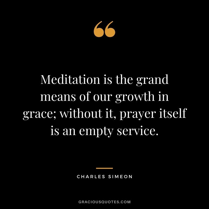 Meditation is the grand means of our growth in grace; without it, prayer itself is an empty service. - Charles Simeon