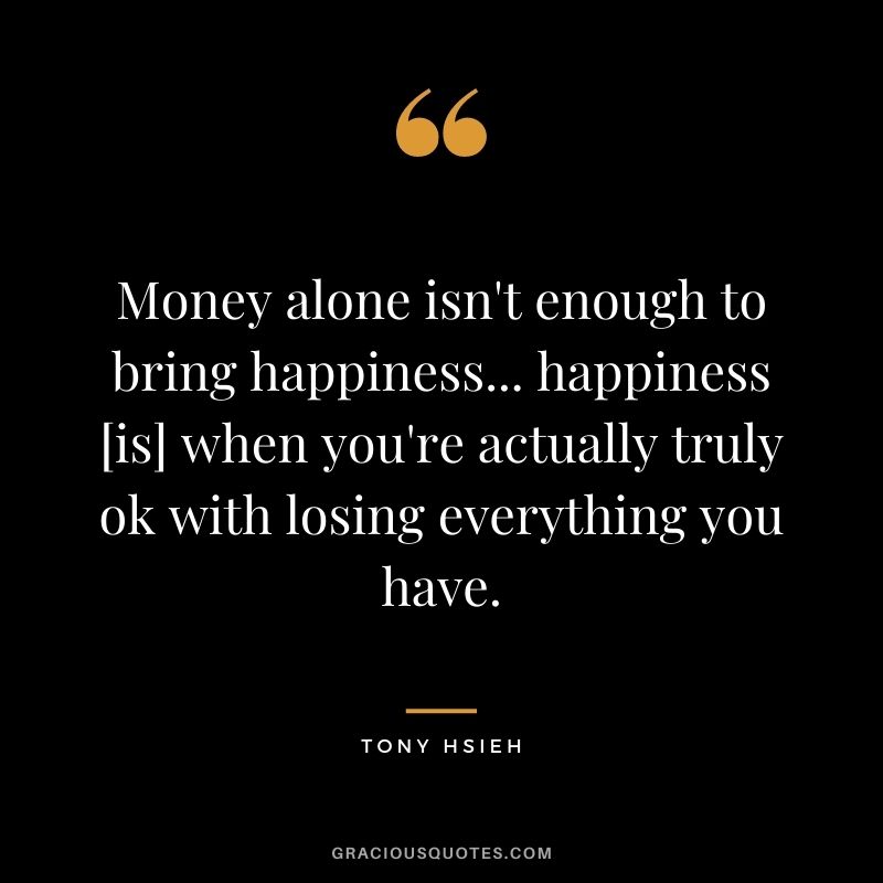 Money alone isn't enough to bring happiness... happiness [is] when you're actually truly ok with losing everything you have.
