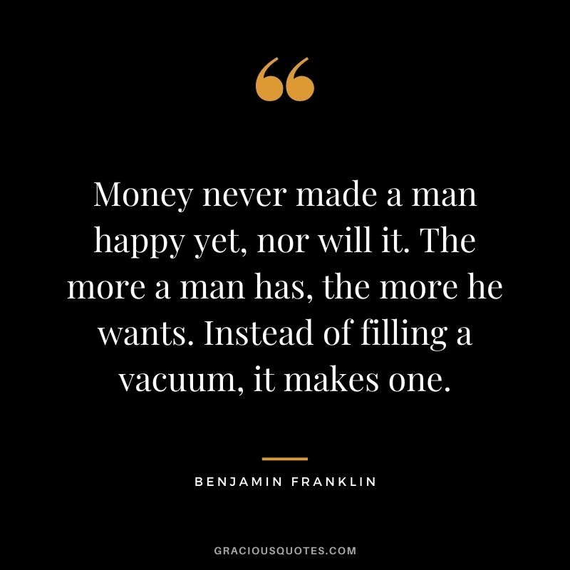 Money never made a man happy yet, nor will it. The more a man has, the more he wants. Instead of filling a vacuum, it makes one. - Benjamin Franklin