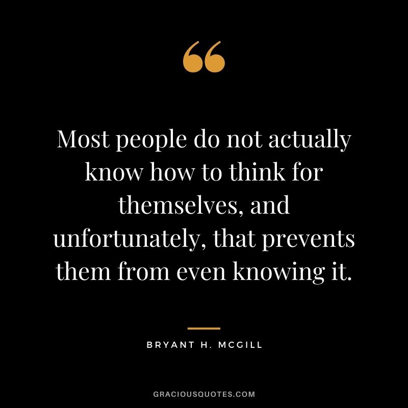 Most people do not actually know how to think for themselves, and unfortunately, that prevents them from even knowing it.
