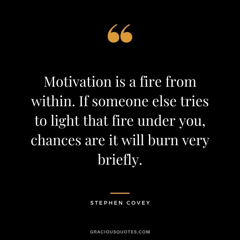 Motivation is a fire from within. If someone else tries to light that fire under you, chances are it will burn very briefly.