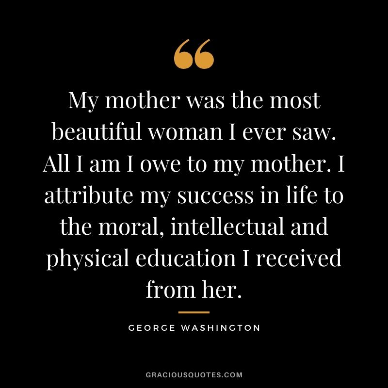 My mother was the most beautiful woman I ever saw. All I am I owe to my mother. I attribute my success in life to the moral, intellectual and physical education I received from her.