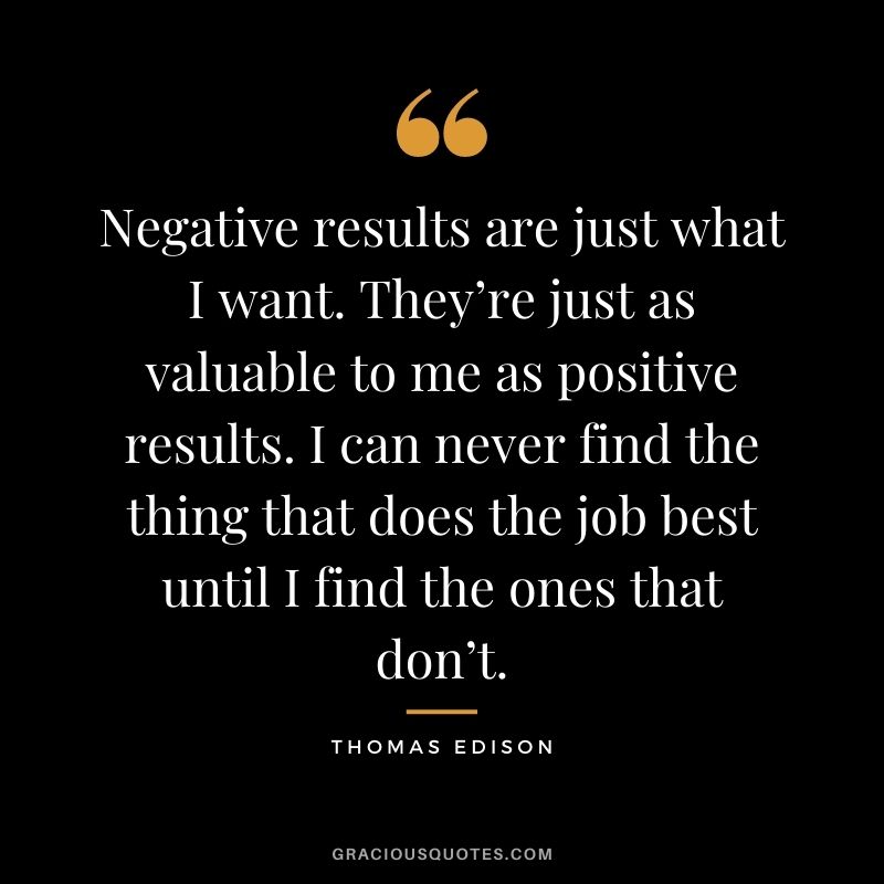 Negative results are just what I want. They’re just as valuable to me as positive results. I can never find the thing that does the job best until I find the ones that don’t.