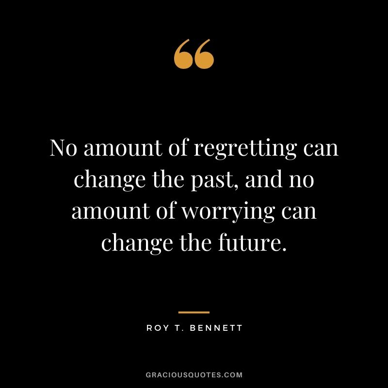 No amount of regretting can change the past, and no amount of worrying can change the future.