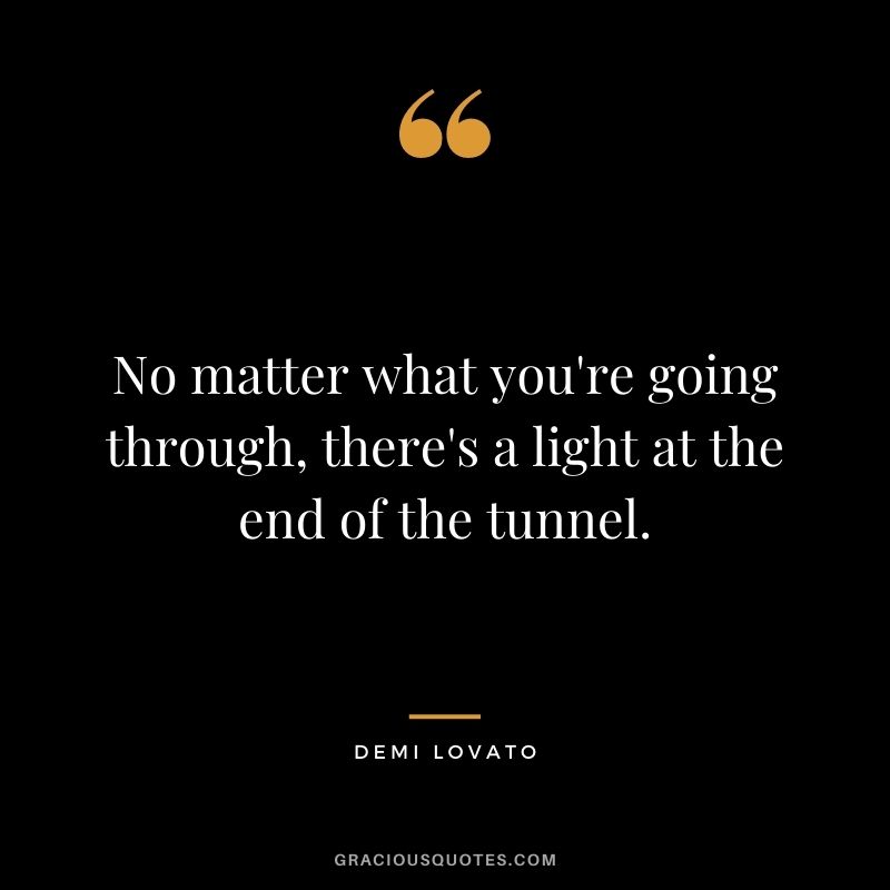 No matter what you're going through, there's a light at the end of the tunnel. - Demi Lovato