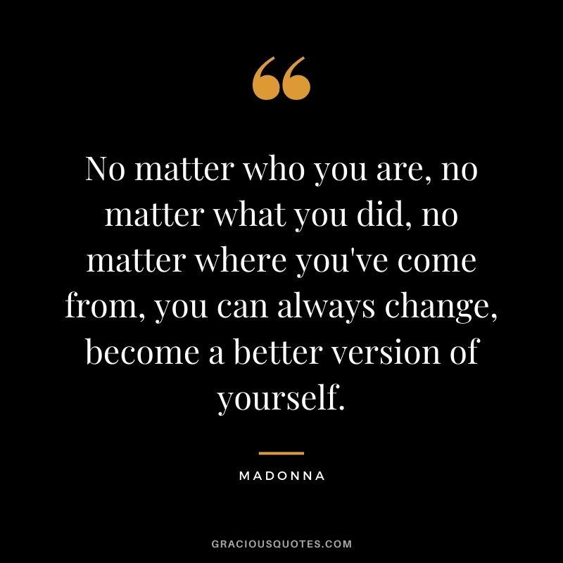 No matter who you are, no matter what you did, no matter where you've come from, you can always change, become a better version of yourself. - Madonna
