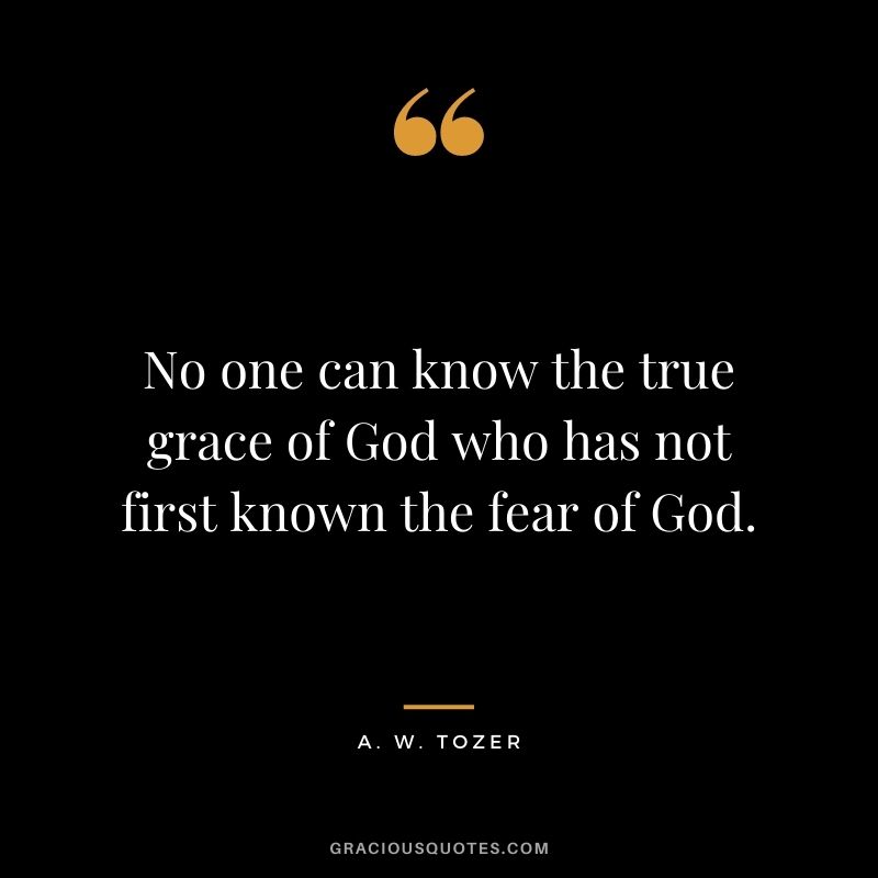 No one can know the true grace of God who has not first known the fear of God. - A. W. Tozer