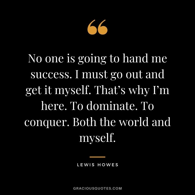 No one is going to hand me success. I must go out and get it myself. That’s why I’m here. To dominate. To conquer. Both the world and myself.