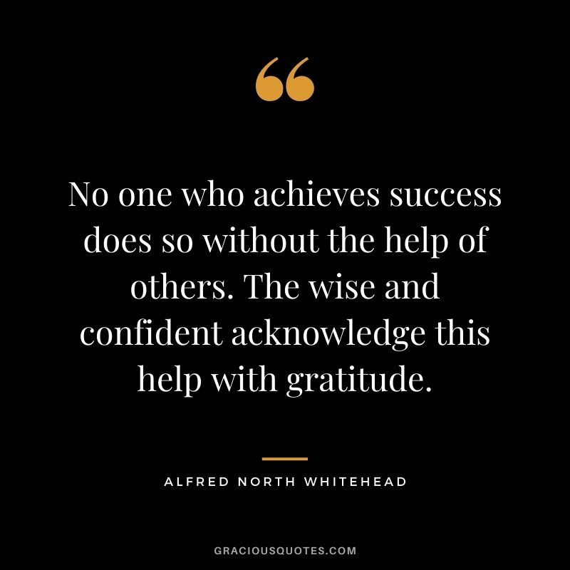 No one who achieves success does so without the help of others. The wise and confident acknowledge this help with gratitude. - Alfred North Whitehead