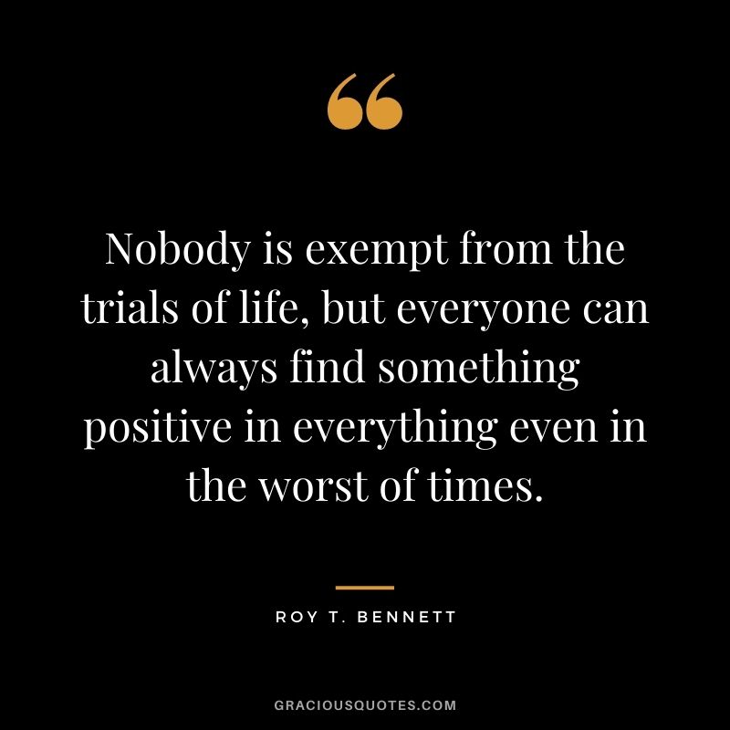Nobody is exempt from the trials of life, but everyone can always find something positive in everything even in the worst of times.