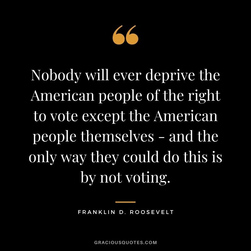 Nobody will ever deprive the American people of the right to vote except the American people themselves - and the only way they could do this is by not voting.