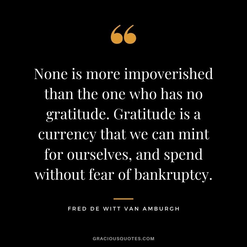 None is more impoverished than the one who has no gratitude. Gratitude is a currency that we can mint for ourselves, and spend without fear of bankruptcy. - Fred De Witt Van Amburgh