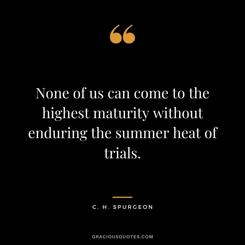 None of us can come to the highest maturity without enduring the summer heat of trials. - C. H. Spurgeon
