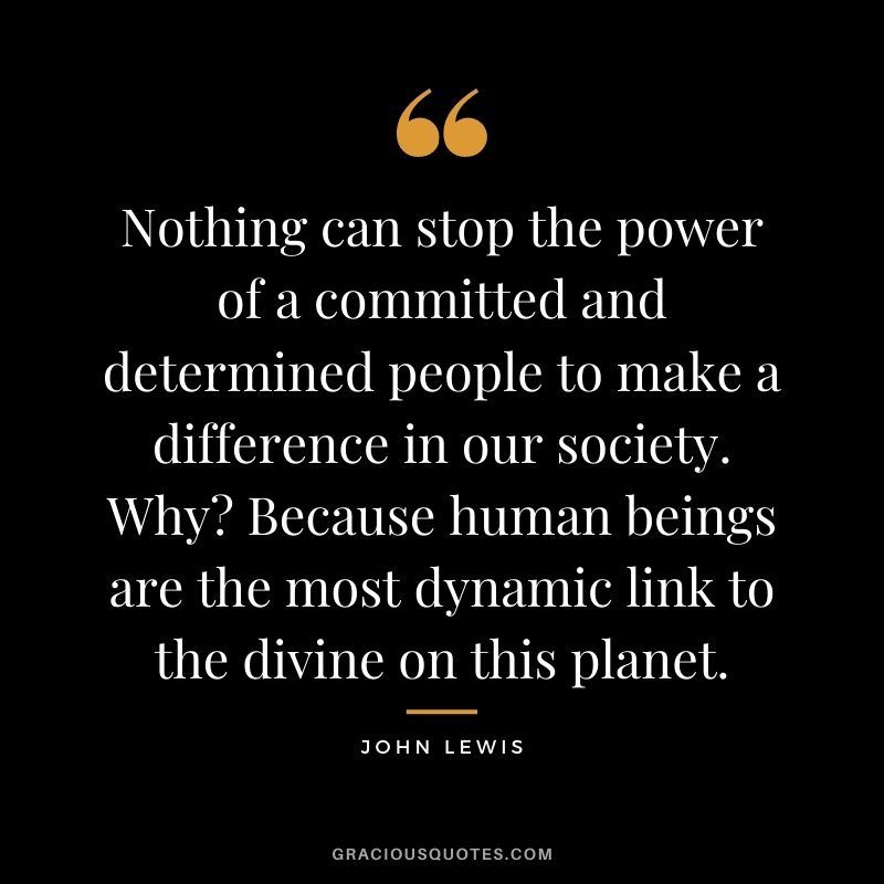 Nothing can stop the power of a committed and determined people to make a difference in our society. Why? Because human beings are the most dynamic link to the divine on this planet.