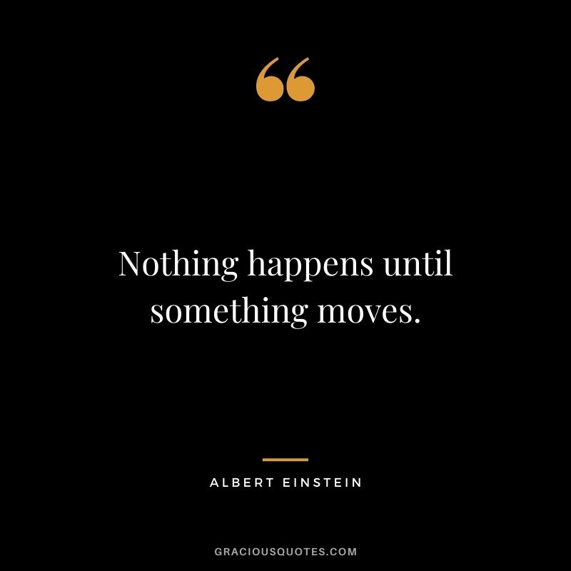 Nothing happens until something moves. - Albert Einstein