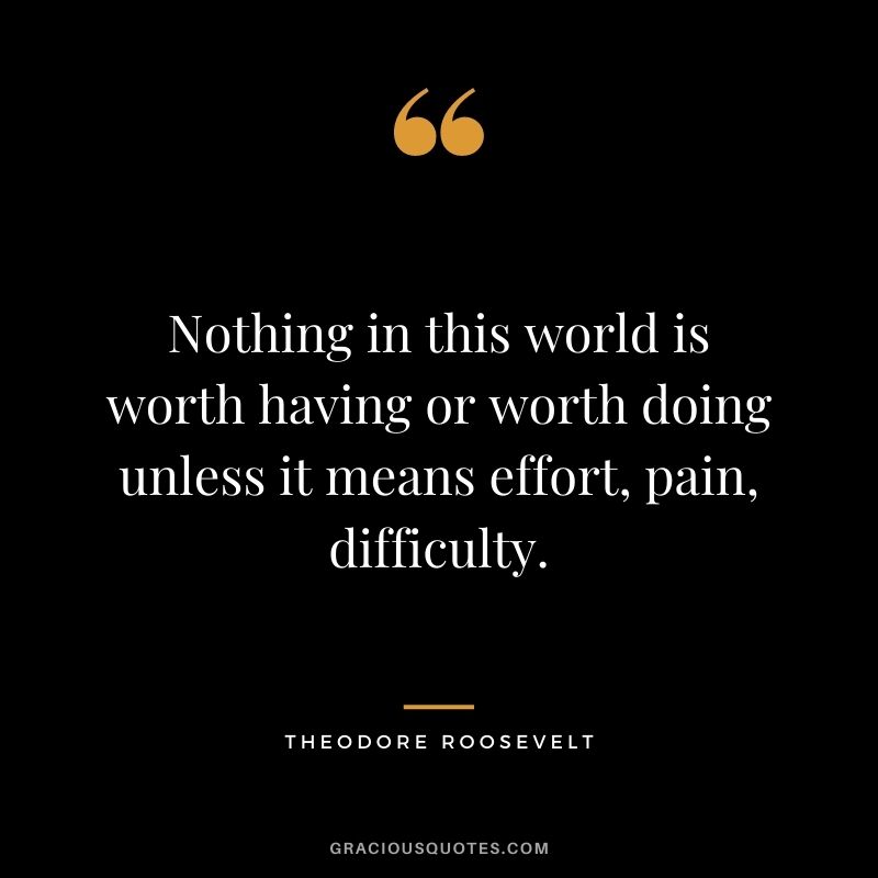 Nothing in this world is worth having or worth doing unless it means effort, pain, difficulty. - Theodore Roosevelt