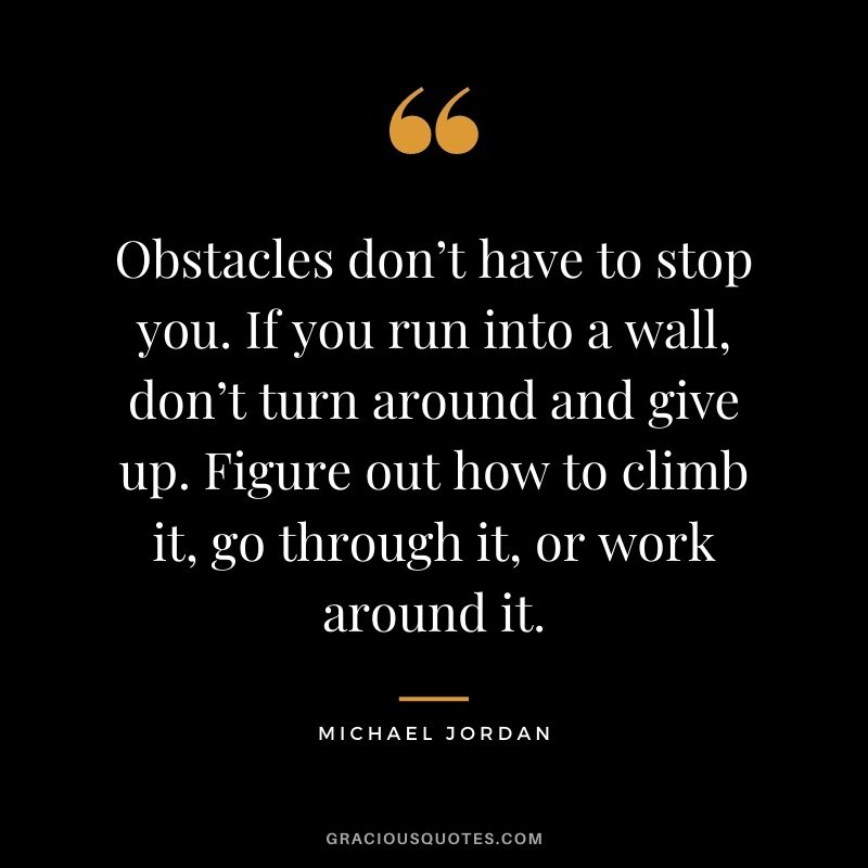 Obstacles don’t have to stop you. If you run into a wall, don’t turn around and give up. Figure out how to climb it, go through it, or work around it. - Michael Jordan