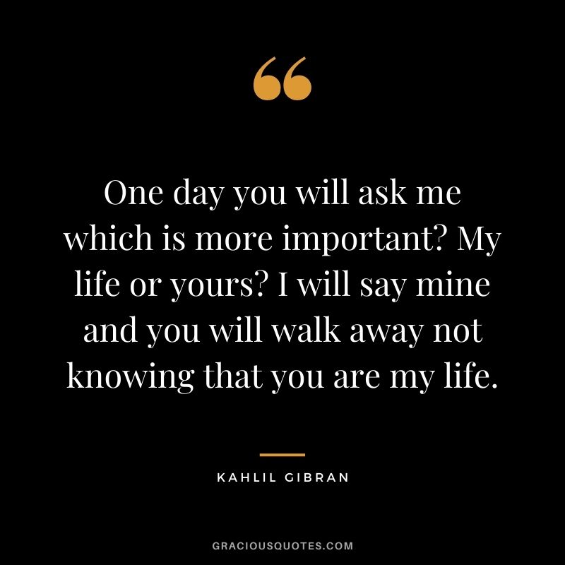 One day you will ask me which is more important? My life or yours? I will say mine and you will walk away not knowing that you are my life.