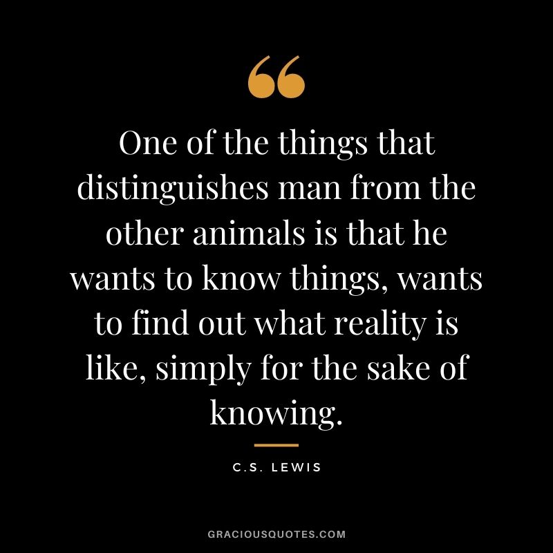 One of the things that distinguishes man from the other animals is that he wants to know things, wants to find out what reality is like, simply for the sake of knowing. - C.S. Lewis
