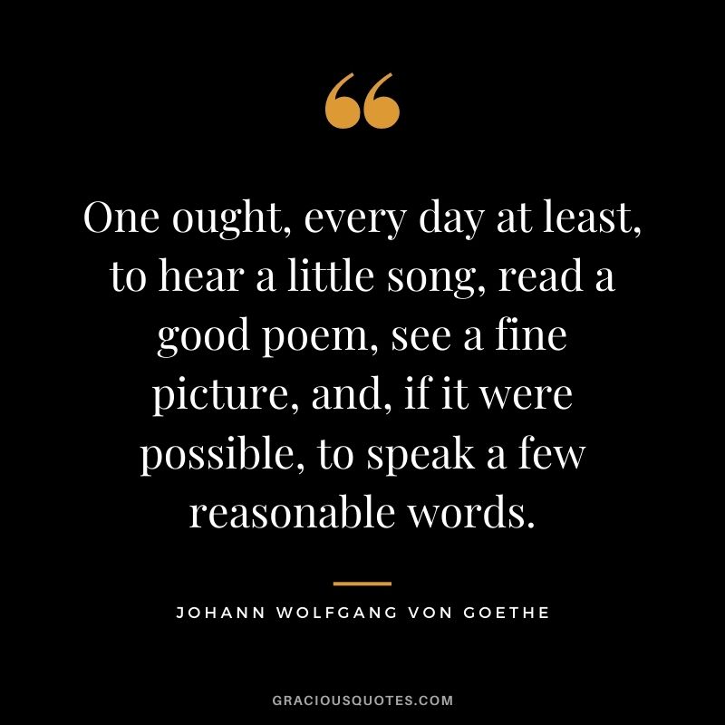 One ought, every day at least, to hear a little song, read a good poem, see a fine picture, and, if it were possible, to speak a few reasonable words.