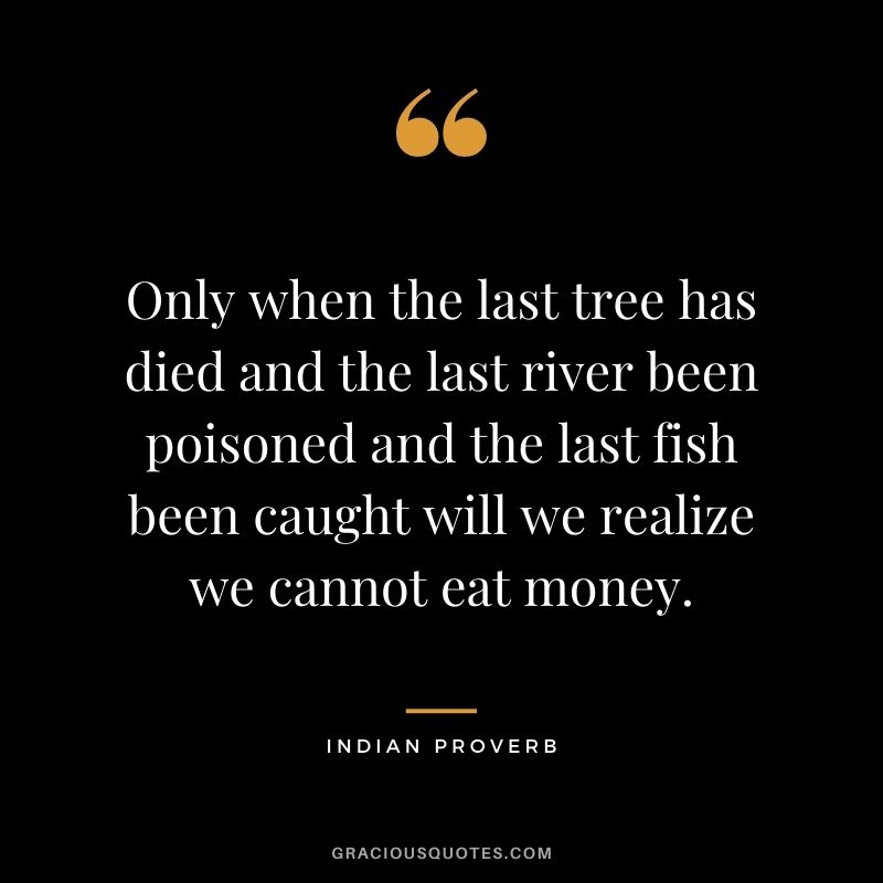 Only when the last tree has died and the last river been poisoned and the last fish been caught will we realize we cannot eat money. - Indian Proverb