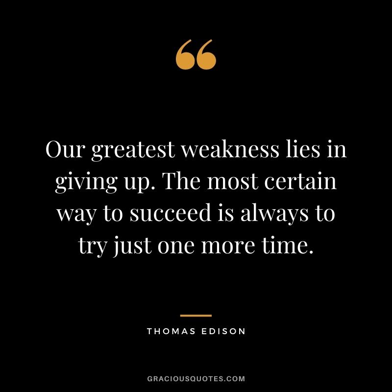 Our greatest weakness lies in giving up. The most certain way to succeed is always to try just one more time. - Thomas Edison