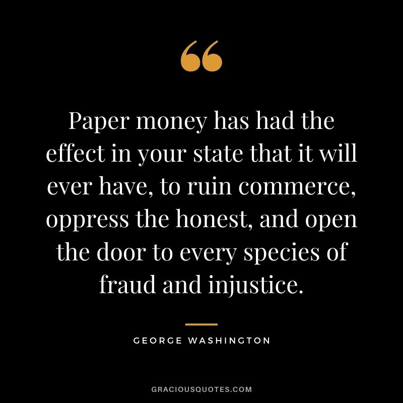 Paper money has had the effect in your state that it will ever have, to ruin commerce, oppress the honest, and open the door to every species of fraud and injustice.