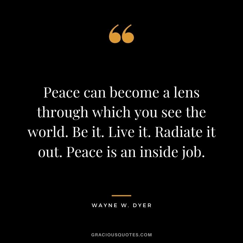Peace can become a lens through which you see the world. Be it. Live it. Radiate it out. Peace is an inside job. - Wayne W. Dyer