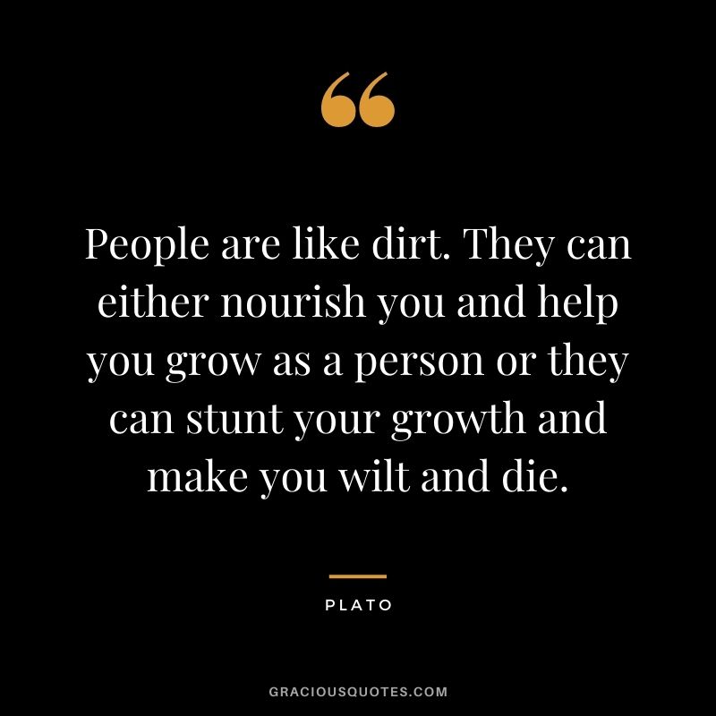 People are like dirt. They can either nourish you and help you grow as a person or they can stunt your growth and make you wilt and die. - Plato