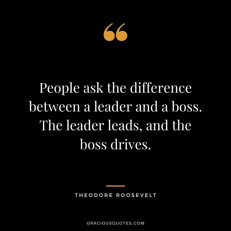People ask the difference between a leader and a boss. The leader leads, and the boss drives.