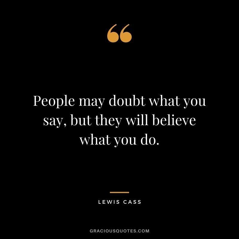 People may doubt what you say, but they will believe what you do. - Lewis Cass