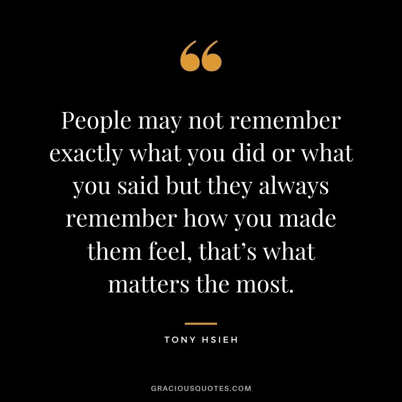 People may not remember exactly what you did or what you said but they always remember how you made them feel, that’s what matters the most.