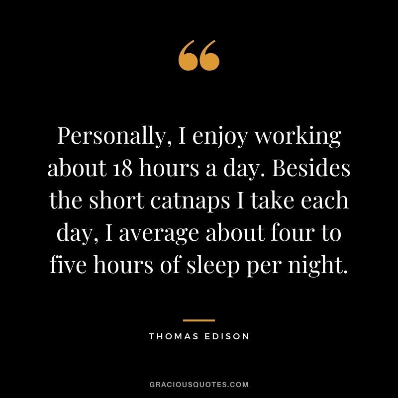 Personally, I enjoy working about 18 hours a day. Besides the short catnaps I take each day, I average about four to five hours of sleep per night.