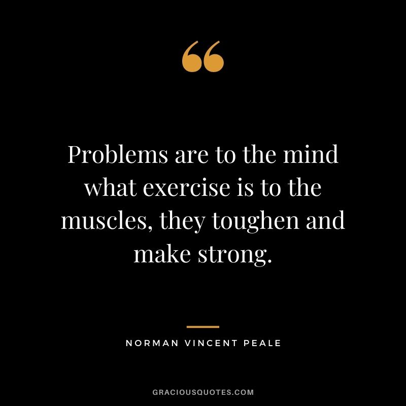 Problems are to the mind what exercise is to the muscles, they toughen and make strong. - Norman Vincent Peale