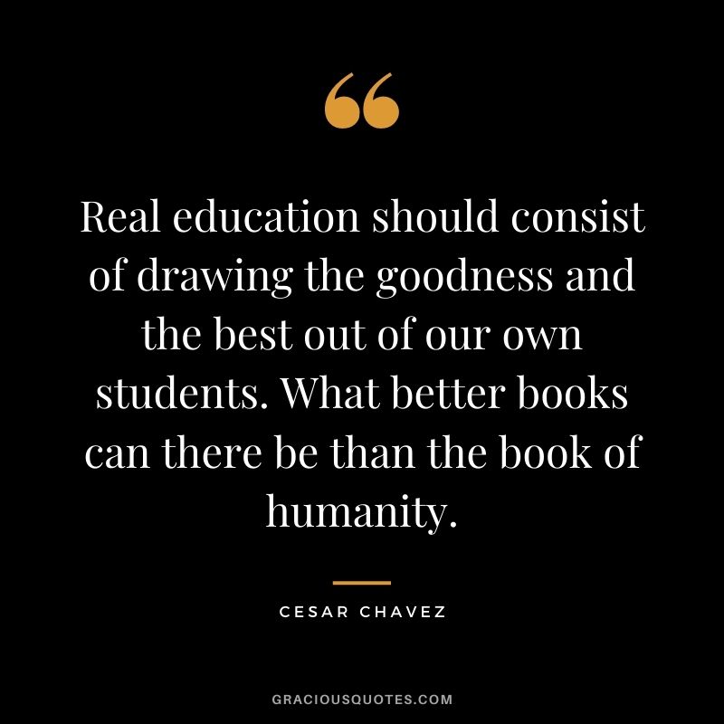 Real education should consist of drawing the goodness and the best out of our own students. What better books can there be than the book of humanity. - Cesar Chavez