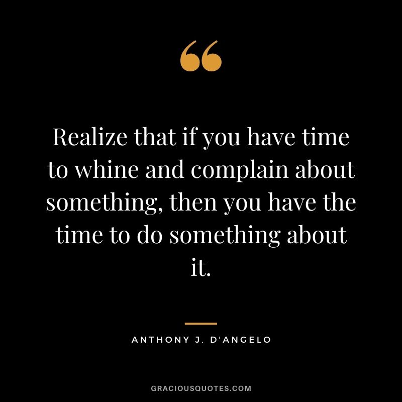 Realize that if you have time to whine and complain about something, then you have the time to do something about it.