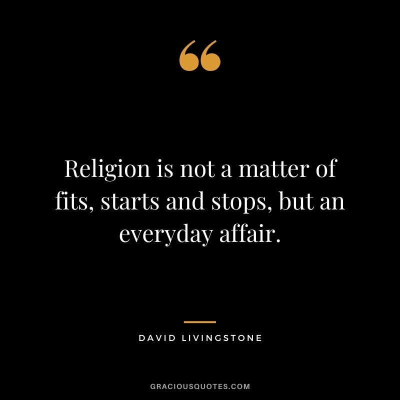 Religion is not a matter of fits, starts and stops, but an everyday affair. - David Livingstone