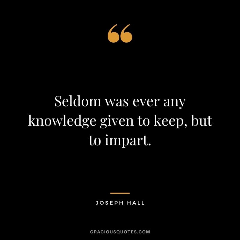 Seldom was ever any knowledge given to keep, but to impart. - Joseph Hall