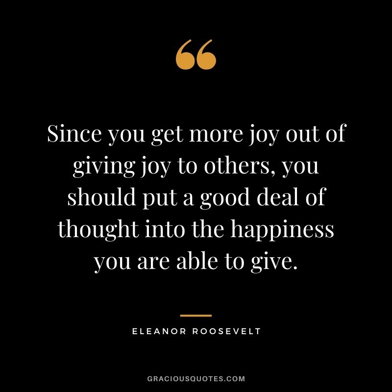 Since you get more joy out of giving joy to others, you should put a good deal of thought into the happiness you are able to give.