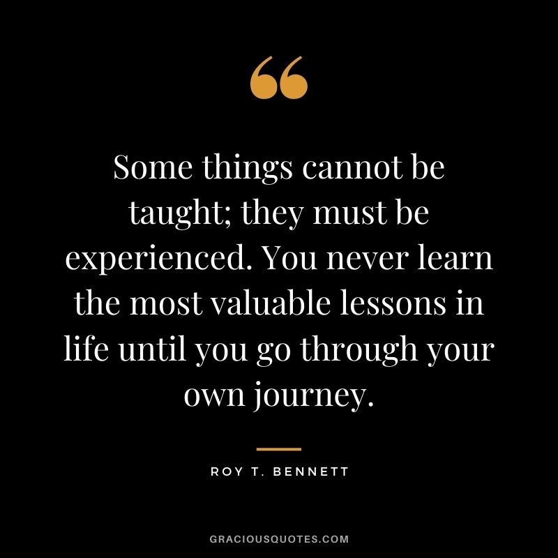 Some things cannot be taught; they must be experienced. You never learn the most valuable lessons in life until you go through your own journey. - Roy T. Bennett