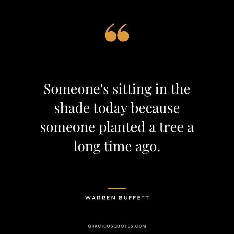 Someone's sitting in the shade today because someone planted a tree a long time ago. - Warren Buffett